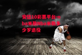 安信10彩票平台-nba米勒Nba米勒多少岁退役